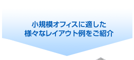 小規模オフィスに適した
様々なレイアウト例をご紹介